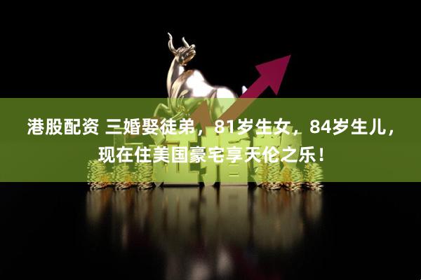 港股配资 三婚娶徒弟，81岁生女，84岁生儿，现在住美国豪宅享天伦之乐！