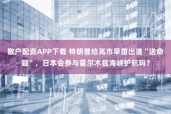 散户配资APP下载 特朗普给高市早苗出道“送命题”，日本会参与霍尔木兹海峡护航吗？