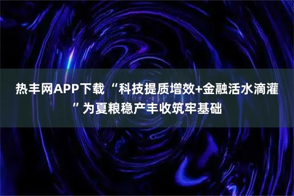热丰网APP下载 “科技提质增效+金融活水滴灌”为夏粮稳产丰收筑牢基础
