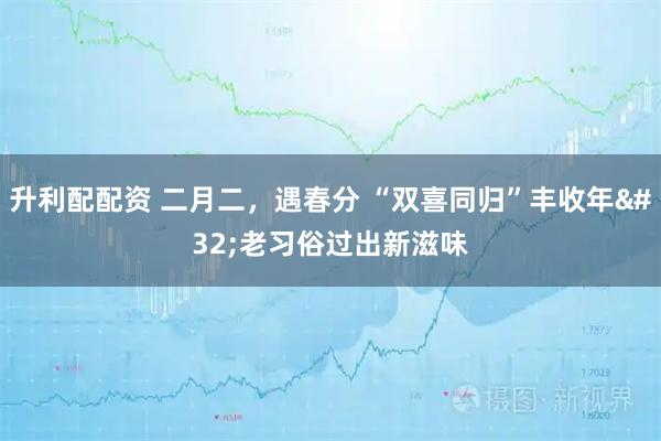 升利配配资 二月二，遇春分 “双喜同归”丰收年 老习俗过出新滋味