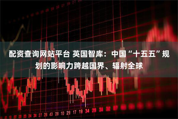 配资查询网站平台 英国智库：中国“十五五”规划的影响力跨越国界、辐射全球