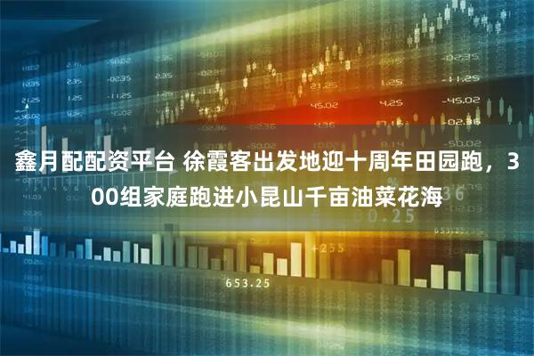 鑫月配配资平台 徐霞客出发地迎十周年田园跑,300组家庭跑进小昆山千亩油菜花海