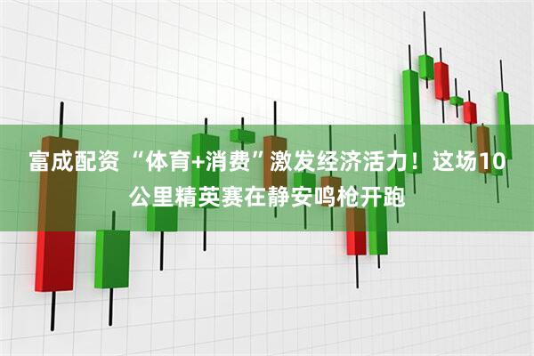 富成配资 “体育+消费”激发经济活力!这场10公里精英赛在静安鸣枪开跑