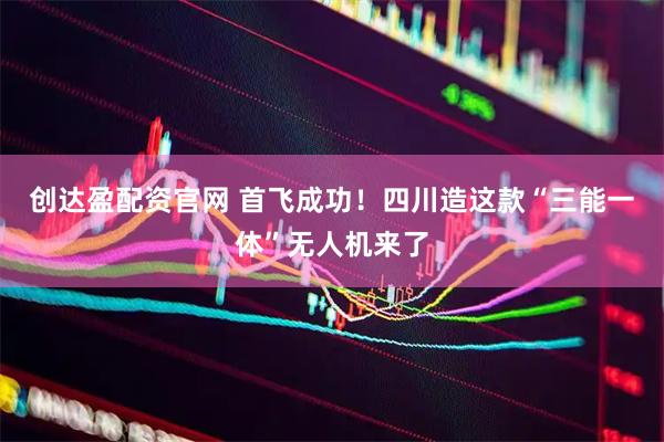 创达盈配资官网 首飞成功！四川造这款“三能一体”无人机来了