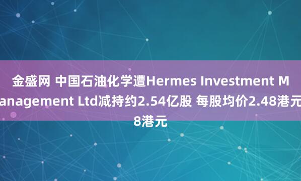 金盛网 中国石油化学遭Hermes Investment Management Ltd减持约2.54亿股 每股均价2.48港元