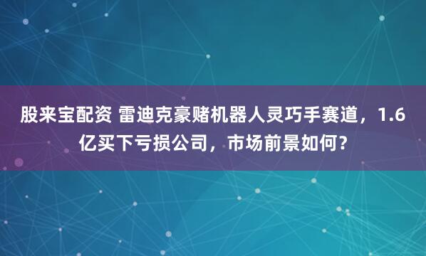 股来宝配资 雷迪克豪赌机器人灵巧手赛道，1.6亿买下亏损公司，市场前景如何？