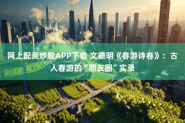 网上配资炒股APP下载 文徵明《春游诗卷》：古人春游的“朋友圈”实录