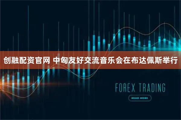 创融配资官网 中匈友好交流音乐会在布达佩斯举行