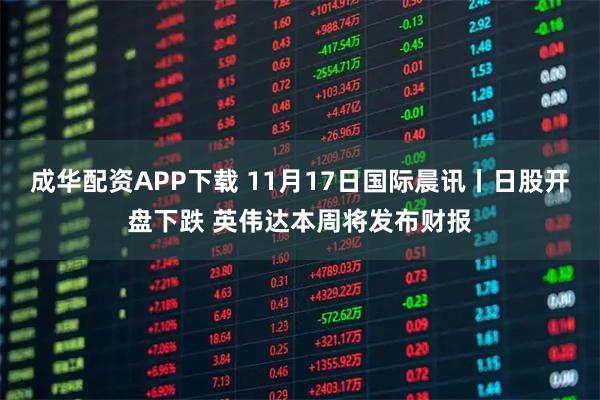 成华配资APP下载 11月17日国际晨讯丨日股开盘下跌 英伟达本周将发布财报