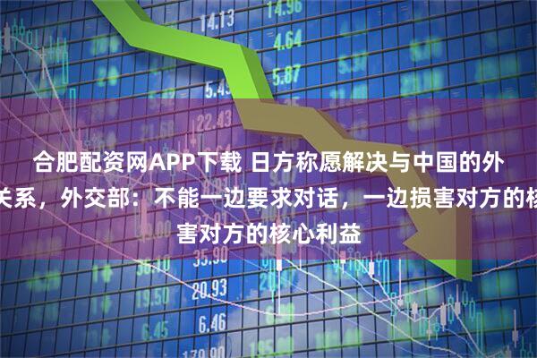 合肥配资网APP下载 日方称愿解决与中国的外交紧张关系,外交部:不能一边要求对话,一边损害对方的核心利益