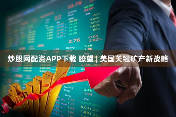 炒股网配资APP下载 瞭望 | 美国关键矿产新战略