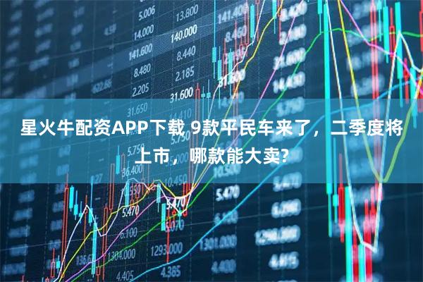 星火牛配资APP下载 9款平民车来了，二季度将上市，哪款能大卖?