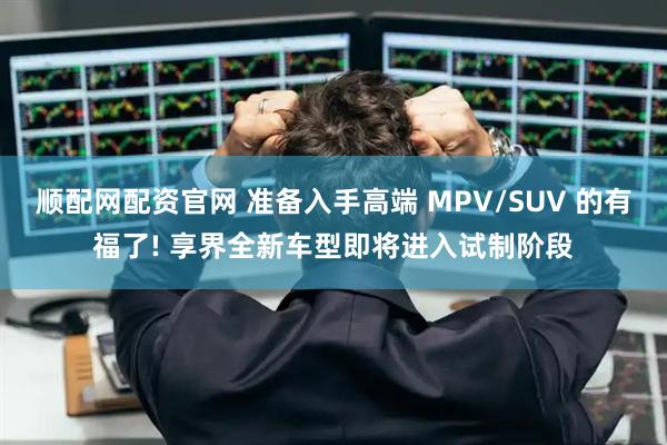 顺配网配资官网 准备入手高端 MPV/SUV 的有福了! 享界全新车型即将进入试制阶段