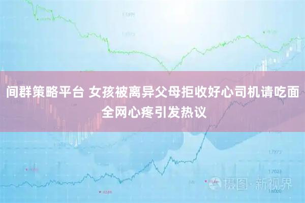 间群策略平台 女孩被离异父母拒收好心司机请吃面 全网心疼引发热议