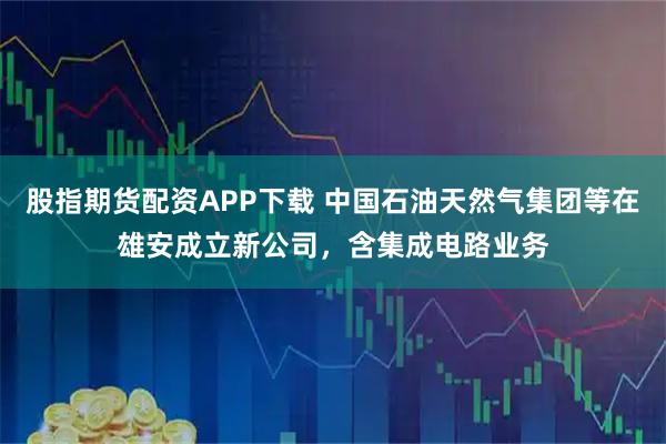 股指期货配资APP下载 中国石油天然气集团等在雄安成立新公司，含集成电路业务