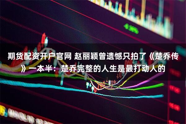 期货配资开户官网 赵丽颖曾遗憾只拍了《楚乔传》一本半：楚乔完整的人生是最打动人的