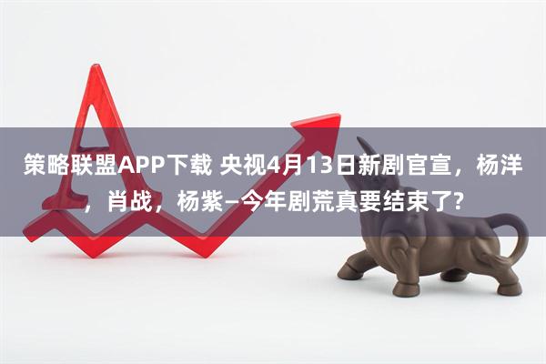 策略联盟APP下载 央视4月13日新剧官宣,杨洋,肖战,杨紫—今年剧荒真要结束了?