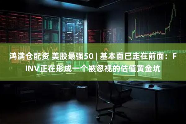 鸿满仓配资 美股最强50 | 基本面已走在前面：FINV正在形成一个被忽视的估值黄金坑