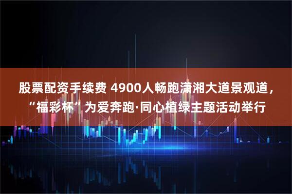 股票配资手续费 4900人畅跑潇湘大道景观道，“福彩杯”为爱奔跑·同心植绿主题活动举行