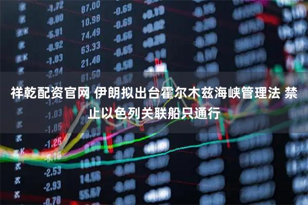 祥乾配资官网 伊朗拟出台霍尔木兹海峡管理法 禁止以色列关联船只通行