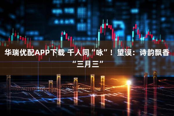 华瑞优配APP下载 千人同“咏”！望谟：诗韵飘香“三月三”