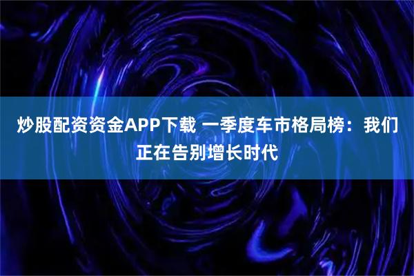 炒股配资资金APP下载 一季度车市格局榜：我们正在告别增长时代