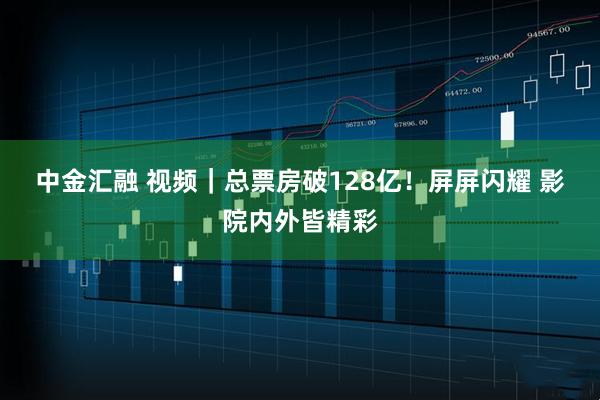中金汇融 视频｜总票房破128亿！屏屏闪耀 影院内外皆精彩