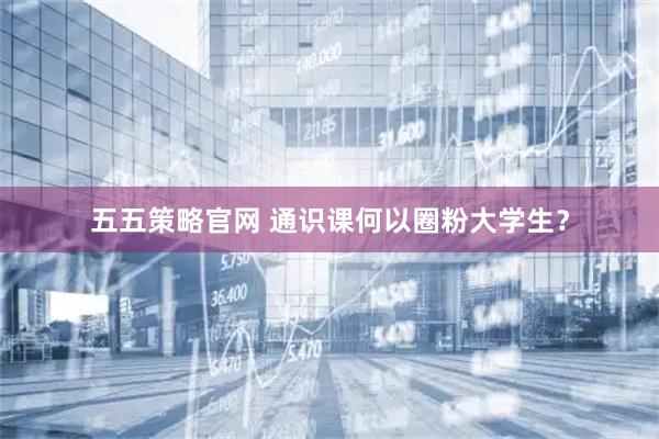 五五策略官网 通识课何以圈粉大学生？