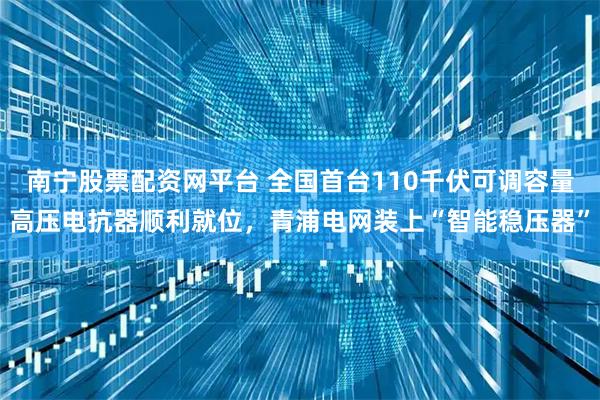 南宁股票配资网平台 全国首台110千伏可调容量高压电抗器顺利就位,青浦电网装上“智能稳压器”