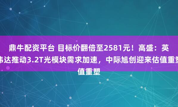 鼎牛配资平台 目标价翻倍至2581元!高盛:英伟达推动3.2T光模块需求加速,中际旭创迎来估值重塑