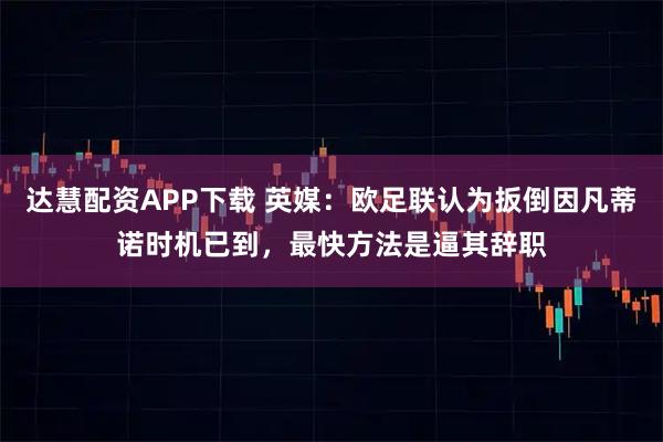 达慧配资APP下载 英媒：欧足联认为扳倒因凡蒂诺时机已到，最快方法是逼其辞职