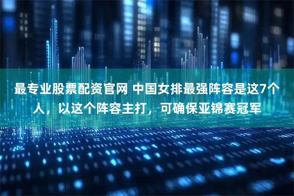 最专业股票配资官网 中国女排最强阵容是这7个人，以这个阵容主打，可确保亚锦赛冠军