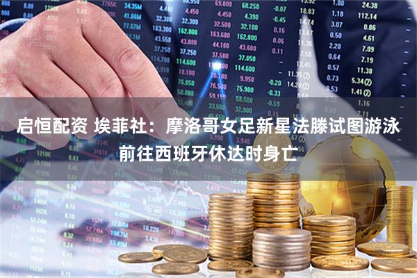 启恒配资 埃菲社：摩洛哥女足新星法滕试图游泳前往西班牙休达时身亡