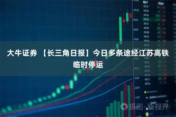 大牛证券 【长三角日报】今日多条途经江苏高铁临时停运