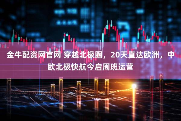 金牛配资网官网 穿越北极圈，20天直达欧洲，中欧北极快航今启周班运营