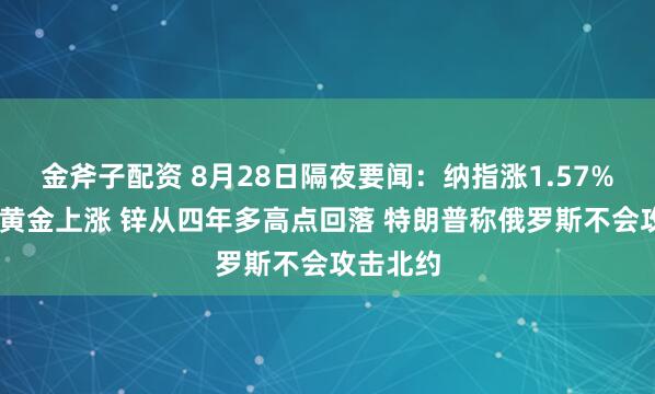 金斧子配资 8月28日隔夜要闻:纳指涨1.57% 原油和黄金上涨 锌从四年多高点回落 特朗普称俄罗斯不会攻击北约