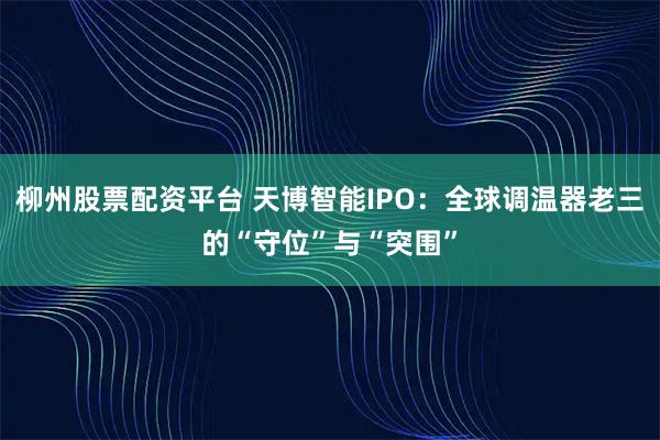 柳州股票配资平台 天博智能IPO：全球调温器老三的“守位”与“突围”