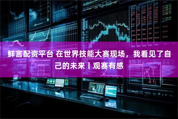鲜言配资平台 在世界技能大赛现场，我看见了自己的未来丨观赛有感