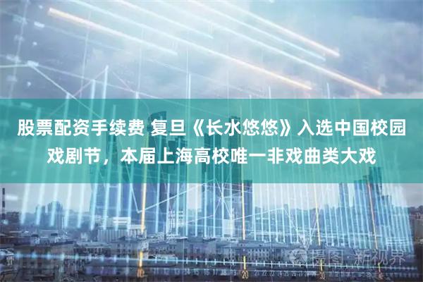 股票配资手续费 复旦《长水悠悠》入选中国校园戏剧节，本届上海高校唯一非戏曲类大戏