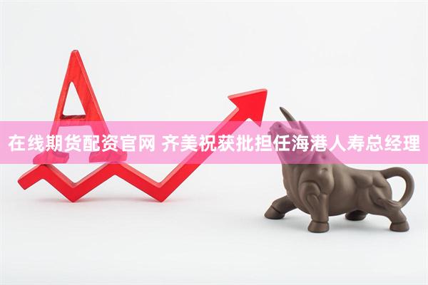 在线期货配资官网 齐美祝获批担任海港人寿总经理
